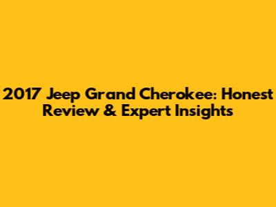 2017 Jeep Grand Cherokee: Honest Review & Expert Insights