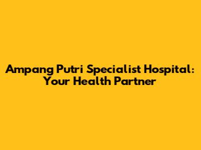 Ampang Putri Specialist Hospital: Your Health Partner
