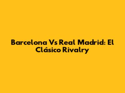 Barcelona Vs Real Madrid: El Clásico Rivalry