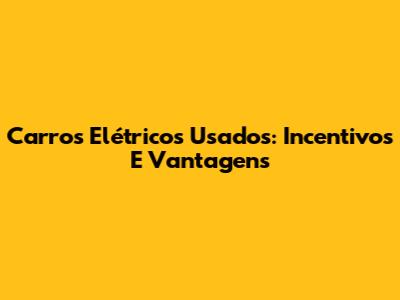 Carros Elétricos Usados: Incentivos E Vantagens