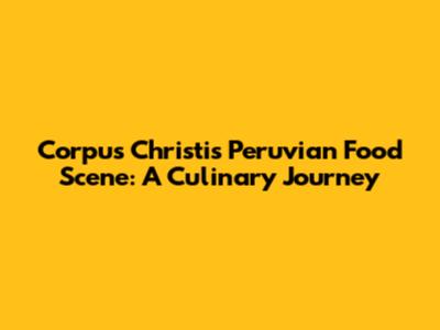 Corpus Christi's Peruvian Food Scene: A Culinary Journey