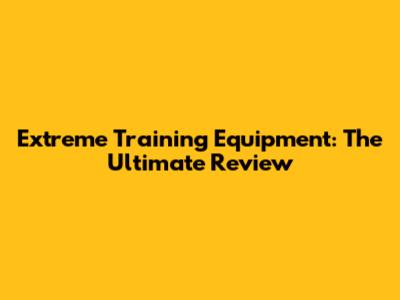 Extreme Training Equipment: The Ultimate Review