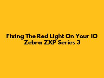 Fixing The Red Light On Your IO Zebra ZXP Series 3