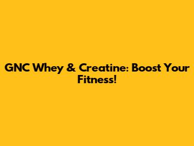 GNC Whey & Creatine: Boost Your Fitness!