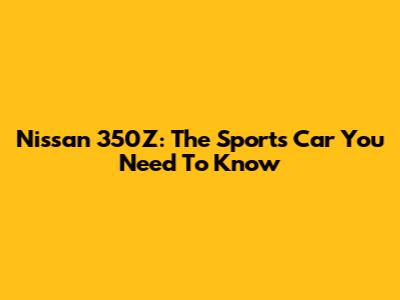 Nissan 350Z: The Sports Car You Need To Know