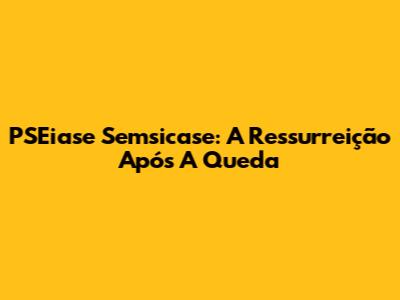 PSEiase Semsicase: A Ressurreição Após A Queda