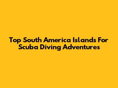 Top South America Islands For Scuba Diving Adventures