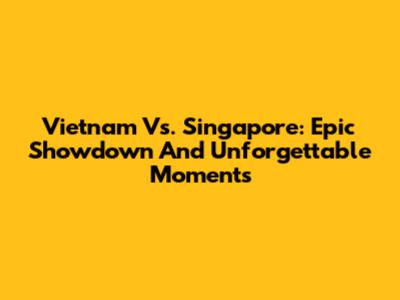 Vietnam Vs. Singapore: Epic Showdown And Unforgettable Moments